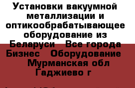 Установки вакуумной металлизации и оптикообрабатывающее оборудование из Беларуси - Все города Бизнес » Оборудование   . Мурманская обл.,Гаджиево г.